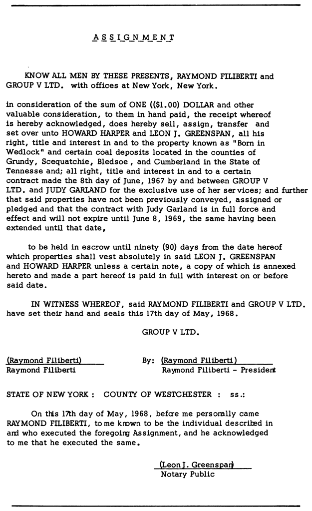 ASSIGNMENT KNOW ALL MEN BY THESE PRESENTS, RAYMOND FILIBERTI and GROUP V LTD. with offices at New York, New York. in consideration of the sum of ONE (($1.00) DOLLAR and other valuable consideration, to them in hand paid, the receipt whereof is hereby acknowledged, does hereby sell, assign, transfer and set over unto HOWARD HARPER and LEON J. GREENSPAN, all his right, title and interest in and to the property known as “Born in Wedlock” and certain coal deposits located in the counties of Grundy, Scequatchie, Bledsoe, and Cumberland in the State of Tennesse and; all right, title and interest in and to a certain contract made the 8th day of June, 1967 by and between GROUP V LTD. and JUDY GARLAND for the exclusive use of her services; and further that said properties have not been previously conveyed, assigned or pledged and that the contract with Judy Garland is in full force and effect and will not expire until June 8, 1969, the same having been extended until that date, to be held in escrow until ninety (90) days from the date hereof which properties shall vest absolutely in said LEON J. GREENSPAN and HOWARD HARPER unless a certain note, a copy of which is annexed hereto and made a part hereof is paid in full with interest on or before said date. IN WITNESS WHEREOF, said RAYMOND FILIBERTI and GROUP V LTD. have set their hand and seals this 17th day of May, 1968. GROUP V LTD. (Raymond Flliberti) By: (Raymond Flliberti) Raymond Filiberti Ra}’lllond Filiberti - Presidert STATE OF NEW YORK : COUNTY OF WESTCHESTER : ss.: On this 17th day of May, 1968, befcre me personally came RAYMOND FILIBERTI, tome known to be the individual described in and who executed the foregoing Assignment, and he acknowledged to me that he executed the same. (LeonI. Greenspad Notary Public