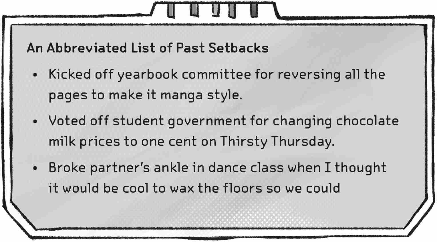 An Abbreviated List of Past Setbacks: Kicked off yearbook committee for reversing all the pages to make it manga style. Voted off student government for changing chocolate milk prices to one cent on Thirsty Thursday. Broke partner’s ankle in dance class when I thought it would be cool to wax the floors so we could all do the worm.