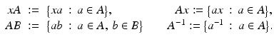 
$$\displaystyle\begin{array}{rcl} xA&:=& {\bigl \{xa\,:\, a \in A\bigr \}},\quad \quad \quad \quad \quad Ax:={\bigl \{ ax\,:\, a \in A\bigr \}}, {}\\ AB&:=& {\bigl \{ab\,:\, a \in A,\,b \in B\bigr \}}\quad \quad A^{-1}:={\bigl \{ a^{-1}\,:\, a \in A\bigr \}}. {}\\ \end{array}$$
