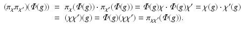 
$$\displaystyle\begin{array}{rcl} (\pi _{\chi }\pi _{\chi '})(\varPhi (g))& =& \pi _{\chi }(\varPhi (g)) \cdot \pi _{\chi '}(\varPhi (g)) =\varPhi (g)\chi \cdot \varPhi (g)\chi ' =\chi (g) \cdot \chi '(g) {}\\ & =& (\chi \chi ')(g) =\varPhi (g)(\chi \chi ') =\pi _{\chi \chi '}(\varPhi (g)). {}\\ \end{array}$$
