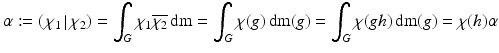 
$$\displaystyle{\alpha:= \left (\left.\chi _{1}\,\right \vert \chi _{2} \right ) =\int _{G}\chi _{1}\overline{\chi _{2}}\,\mathrm{d}\mathrm{m} =\int _{G}\chi (g)\,\mathrm{d}\mathrm{m}(g) =\int _{G}\chi (gh)\,\mathrm{d}\mathrm{m}(g) =\chi (h)\alpha }$$
