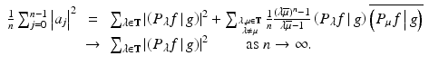 
$$\displaystyle\begin{array}{rcl} \frac{1} {n}\sum _{j=0}^{n-1}\left \vert a_{ j}\right \vert ^{2}& =& \sum _{\lambda \in \mathbb{T}}\left \vert \left (\left.P_{\lambda }f\,\right \vert g \right )\right \vert ^{2} +\sum _{{ \lambda,\mu \in \mathbb{T} \atop \lambda \neq \mu } } \frac{1} {n} \tfrac{(\lambda \overline{\mu })^{n}-1} {\lambda \overline{\mu }-1} \left (\left.P_{\lambda }f\,\right \vert g \right )\overline{\left (\left.P_{\mu }f\,\right \vert g \right )} {}\\ & \rightarrow & \sum _{\lambda \in \mathbb{T}}\left \vert \left (\left.P_{\lambda }f\,\right \vert g \right )\right \vert ^{2}\quad \quad \mbox{ as $n \rightarrow \infty $}. {}\\ \end{array}$$
