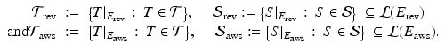 
$$\displaystyle\begin{array}{rcl} \mathcal{T}_{\mathrm{rev}}&:=& {\bigl \{T\vert _{E_{\mathrm{rev}}}\,:\, T \in \mathcal{T}\bigr \}},\quad \:\mathcal{S}_{\mathrm{rev}}:={\bigl \{ S\vert _{E_{\mathrm{rev}}}\,:\, S \in \mathcal{S}\bigr \}}\:\subseteq \mathcal{L}(E_{\mathrm{rev}}) {}\\ \mathrm{and}\mathcal{T}_{\mathrm{aws}}&:=& {\bigl \{T\vert _{E_{\mathrm{aws}}}\,:\, T \in \mathcal{T}\bigr \}},\quad \:\mathcal{S}_{\mathrm{aws}}:={\bigl \{ S\vert _{E_{\mathrm{aws}}}\,:\, S \in \mathcal{S}\bigr \}}\:\subseteq \mathcal{L}(E_{\mathrm{aws}}). {}\\ \end{array}$$
