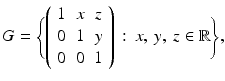 
$$\displaystyle{G ={\Biggl \{ \left (\begin{array}{*{10}c} 1&x&z\\ 0 & 1 &y \\ 0& 0 &1 \end{array} \right )\,:\, x,\:y,\:z \in \mathbb{R}\Biggr \}},}$$
