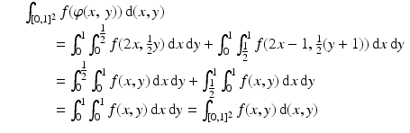 
$$ \displaystyle\begin{array}{rcl} & & \int _{[0,1]^{2}}f(\varphi (x,\:y))\,\mathrm{d}(x,y) {}\\ & & \qquad =\int _{ 0}^{1}\int _{ 0}^{\tfrac{1} {2} }f(2x, \tfrac{1} {2}y)\,\mathrm{d}x\,\mathrm{d}y +\int _{ 0}^{1}\int _{\tfrac{1} {2} }^{1}f(2x - 1, \tfrac{1} {2}(y + 1))\,\mathrm{d}x\,\mathrm{d}y {}\\ & & \qquad =\int _{ 0}^{\tfrac{1} {2} }\int _{0}^{1}f(x,y)\,\mathrm{d}x\,\mathrm{d}y +\int _{ \tfrac{1} {2} }^{1}\int _{ 0}^{1}f(x,y)\,\mathrm{d}x\,\mathrm{d}y {}\\ & & \qquad =\int _{ 0}^{1}\int _{ 0}^{1}f(x,y)\,\mathrm{d}x\,\mathrm{d}y =\int _{ [0,1]^{2}}f(x,y)\,\mathrm{d}(x,y) {}\\ \end{array} $$
