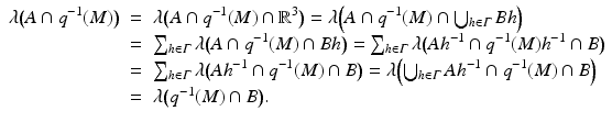 
$$ \displaystyle\begin{array}{rcl} \lambda {\bigl (A \cap q^{-1}(M)\bigr )}& =& \lambda {\bigl (A \cap q^{-1}(M) \cap \mathbb{R}^{3}\bigr )} =\lambda {\Bigl ( A \cap q^{-1}(M) \cap \bigcup _{ h\in \varGamma }Bh\Bigr )} {}\\ & =& \sum _{h\in \varGamma }\lambda {\bigl (A \cap q^{-1}(M) \cap Bh\bigr )} =\sum _{ h\in \varGamma }\lambda {\bigl (Ah^{-1} \cap q^{-1}(M)h^{-1} \cap B\bigr )} {}\\ & =& \sum _{h\in \varGamma }\lambda {\bigl (Ah^{-1} \cap q^{-1}(M) \cap B\bigr )} =\lambda {\Bigl (\bigcup _{ h\in \varGamma }Ah^{-1} \cap q^{-1}(M) \cap B\Bigr )} {}\\ & =& \lambda {\bigl (q^{-1}(M) \cap B\bigr )}. {}\\ \end{array} $$
