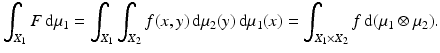 $$\displaystyle{\int _{X_{1}}F\,\mathrm{d}\mu _{1} =\int _{X_{1}}\int _{X_{2}}f(x,y)\,\mathrm{d}\mu _{2}(y)\,\mathrm{d}\mu _{1}(x) =\int _{X_{1}\times X_{2}}f\,\mathrm{d}(\mu _{1} \otimes \mu _{2}).}$$