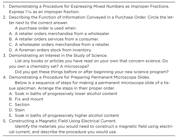 Figure 14.3 Sample Behavioral Objectives and Content-Valid Test Items for Each 1. Demonstrating a Procedure for Expressing Mixed Numbers as Improper Fractions. Express 1 1/16 as an improper fraction. 2. Describing the Function of Information Conveyed in a Purchase Order. Circle the letter next to the correct answer. A purchase order is used when: A. A retailer orders merchandise from a wholesaler. B. A retailer orders services from a consumer. C. A wholesaler orders merchandise from a retailer. D. A foreman orders stock from inventory. 3. Demonstrating an Interest in the Study of Science. L ist any books or articles you have read on your own that concern science. Do you own a chemistry set? A microscope? Did you get these things before or after beginning your new science program? 4. Demonstrating a Procedure for Preparing Permanent Microscope Slides. Below is a sequence of steps for making a permanent microscope slide of a tissue specimen. Arrange the steps in their proper order. A. S oak in baths of progressively lower alcohol content B. F ix and mount C. Section D. Stain E. S oak in baths of progressively higher alcohol content 5. Constructing a Magnetic Field Using Electrical Current. I dentify the materials you would need to construct a magnetic field using electrical current, and describe the procedure you would use.