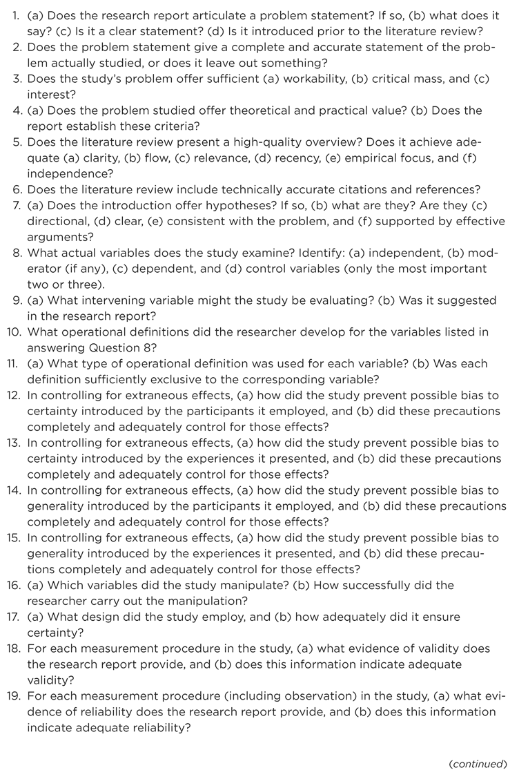 Figure 17.1 Questions to Answer in Analyzing and Critically Evaluating a Research Study 1. (a) Does the research report articulate a problem statement? If so, (b) what does it say? (c) Is it a clear statement? (d) Is it introduced prior to the literature review? 2. Does the problem statement give a complete and accurate statement of the problem actually studied, or does it leave out something? 3. Does the studys problem offer sufficient (a) workability, (b) critical mass, and (c) interest? 4. (a) Does the problem studied offer theoretical and practical value? (b) Does the report establish these criteria? 5. Does the literature review present a high-quality overview? Does it achieve adequate (a) clarity, (b) flow, (c) relevance, (d) recency, (e) empirical focus, and (f) independence? 6. Does the literature review include technically accurate citations and references? 7. (a) Does the introduction offer hypotheses? If so, (b) what are they? Are they (c) directional, (d) clear, (e) consistent with the problem, and (f) supported by effective arguments? 8. What actual variables does the study examine? Identify: (a) independent, (b) moderator (if any), (c) dependent, and (d) control variables (only the most important two or three). 9. (a) What intervening variable might the study be evaluating? (b) Was it suggested in the research report? 10. What operational definitions did the researcher develop for the variables listed in answering Question 8? 11. (a) What type of operational definition was used for each variable? (b) Was each definition sufficiently exclusive to the corresponding variable? 12. In controlling for extraneous effects, (a) how did the study prevent possible bias to certainty introduced by the participants it employed, and (b) did these precautions completely and adequately control for those effects? 13. In controlling for extraneous effects, (a) how did the study prevent possible bias to certainty introduced by the experiences it presented, and (b) did these precautions completely and adequately control for those effects? 14. In controlling for extraneous effects, (a) how did the study prevent possible bias to generality introduced by the participants it employed, and (b) did these precautions completely and adequately control for those effects? 15. In controlling for extraneous effects, (a) how did the study prevent possible bias to generality introduced by the experiences it presented, and (b) did these precautions completely and adequately control for those effects? 16. (a) Which variables did the study manipulate? (b) How successfully did the researcher carry out the manipulation? 17. (a) What design did the study employ, and (b) how adequately did it ensure certainty? 18. For each measurement procedure in the study, (a) what evidence of validity does the research report provide, and (b) does this information indicate adequate validity? 19. For each measurement procedure (including observation) in the study, (a) what evidence of reliability does the research report provide, and (b) does this information indicate adequate reliability?