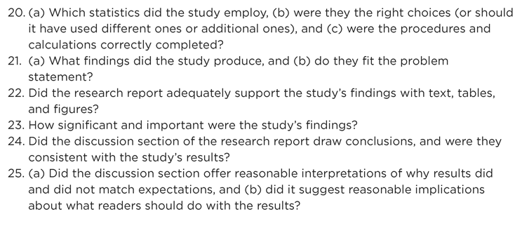 Figure 17.1 Continued 20. (a) Which statistics did the study employ, (b) were they the right choices (or should it have used different ones or additional ones), and (c) were the procedures and calculations correctly completed? 21. (a) What findings did the study produce, and (b) do they fit the problem statement? 22. Did the research report adequately support the studys findings with text, tables, and figures? 23. How significant and important were the studys findings? 24. Did the discussion section of the research report draw conclusions, and were they consistent with the studys results? 25. (a) Did the discussion section offer reasonable interpretations of why results did and did not match expectations, and (b) did it suggest reasonable implications about what readers should do with the results?