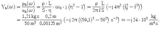 $$\begin{aligned}\mathrm{Y_{h}}(\upomega)&=\frac{\mathrm{p_{h}}(\upomega)}{\mathrm{u_{h}}(\upomega)}=\frac{\uprho\cdot\mathrm{L}}{\mathrm{S}\cdot\upeta}\cdot\upomega_{0}\cdot\mathrm{j}\left(\upeta^{2}-1\right)=\frac{\uprho}{2\uppi\,\mathrm{f}}\frac{\mathrm{L}}{\mathrm{S}}\left(-\mathrm{j}\,4\uppi^{2}\left(\mathrm{f_{0}^{2}-f^{2}}\right)\right)\\ &=\frac{1{,}21\,\mathrm{kg\,s}}{50\,\mathrm{m}^{3}}\frac{0{,}2\,\mathrm{m}}{0{,}00125\,\mathrm{m}^{2}}\left(-\mathrm{j}\,2\uppi\left((59{,}1)^{2}-50^{2}\right)\,\mathrm{s}^{-2}\right)\approx-\mathrm{j}\,24\cdot 10^{3}\,\frac{\mathrm{kg}}{\mathrm{m^{4}\,s}}.\end{aligned}$$