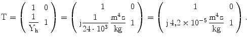 $$\mathrm{T}=\left(\begin{array}[]{cc}1&0\\ {\dfrac{1}{\mathrm{Y_{h}}}}&1\\ \end{array}\right)=\left(\begin{array}[]{cc}1&0\\ {\mathrm{j}\dfrac{1}{24\cdot 10^{3}}\,\dfrac{\mathrm{m^{4}\,s}}{\mathrm{kg}}}&1\\ \end{array}\right)=\left(\begin{array}[]{cc}1&0\\ {\mathrm{j}\,4{,}2\times 10^{-5}\,\dfrac{\mathrm{m^{4}\,s}}{\mathrm{kg}}}&1\\ \end{array}\right).$$