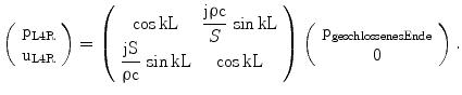 $$\left(\begin{array}[]{c}\mathrm{p_{L4R}}\\ \mathrm{u_{L4R}}\\ \end{array}\right)=\left(\begin{array}[]{cc}{\cos\mathrm{kL}}&{\dfrac{\mathrm{j}\uprho\mathrm{c}}{S}\,\sin\mathrm{kL}}\\ {\dfrac{\mathrm{jS}}{\uprho\mathrm{c}}\,\sin\mathrm{kL}}&{\cos\mathrm{kL}}\\ \end{array}\right)\left(\begin{array}[]{c}\mathrm{p_{geschlossenesEnde}}\\ 0\\ \end{array}\right).$$