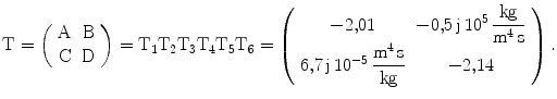 $$\mathrm{T}=\left(\begin{array}[]{cc}\mathrm{A}&\mathrm{B}\\ \mathrm{C}&\mathrm{D}\\ \end{array}\right)=\mathrm{T_{1}T_{2}T_{3}T_{4}T_{5}T_{6}}=\left(\begin{array}[]{cc}{-2{,}01}&{-0{,}5\,\mathrm{j}\,10^{5}\,\dfrac{\mathrm{kg}}{\mathrm{m^{4}\,s}}}\\ {6{,}7\,\mathrm{j}\,10^{-5}\,\dfrac{\mathrm{m^{4}\,s}}{\mathrm{kg}}}&{-2{,}14}\\ \end{array}\right).$$