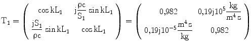 $$\displaystyle\mathrm{T}_{1}=\left(\begin{array}[]{cc}\cos\text{kL}_{1}&\text{j}\dfrac{\uprho\text{c}}{\text{S}_{1}}\,\sin\text{kL}_{1}\\ \dfrac{\text{jS}_{1}}{\uprho\text{c}}\,\sin\text{kL}_{1}&\cos{\text{kL}_{1}}\\ \end{array}\right)=\left(\begin{array}[]{cc}{0{,}982}&{0{,}19\mathrm{j}10^{5}\dfrac{\mathrm{kg}}{\mathrm{m^{4}\,s}}}\\ {0{,}19\mathrm{j}10^{-5}\dfrac{\mathrm{m^{4}\,s}}{\mathrm{kg}}}&{0{,}982}\\ \end{array}\right)$$