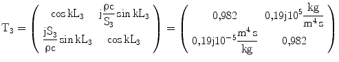 $$\displaystyle\mathrm{T}_{3}=\left(\begin{array}[]{cc}\cos\mathrm{kL}_{3}&\mathrm{j}\dfrac{\uprho\mathrm{c}}{\mathrm{S}_{3}}\sin\mathrm{kL}_{3}\\ \dfrac{\mathrm{jS}_{3}}{\uprho\mathrm{c}}\sin\mathrm{kL}_{3}&\cos\mathrm{kL}_{3}\\ \end{array}\right)=\left(\begin{array}[]{cc}{0{,}982}&{0{,}19\mathrm{j}10^{5}\dfrac{\mathrm{kg}}{\mathrm{m^{4}\,s}}}\\ {0{,}19\mathrm{j}10^{-5}\dfrac{\mathrm{m^{4}\,s}}{\mathrm{kg}}}&{0{,}982}\\ \end{array}\right)$$