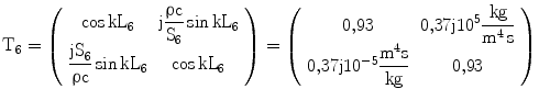 $$\displaystyle\mathrm{T}_{6}=\left(\begin{array}[]{cc}\cos\mathrm{kL}_{6}&\mathrm{j}\dfrac{\uprho\mathrm{c}}{\mathrm{S}_{6}}\sin\mathrm{kL}_{6}\\ \dfrac{\mathrm{jS}_{6}}{\uprho\mathrm{c}}\sin\mathrm{kL}_{6}&\cos\mathrm{kL}_{6}\\ \end{array}\right)=\left(\begin{array}[]{cc}{0{,}93}&{0{,}37\mathrm{j}10^{5}\dfrac{\mathrm{kg}}{\mathrm{m^{4}\,s}}}\\ {0{,}37\mathrm{j}10^{-5}\dfrac{\mathrm{m^{4}s}}{\mathrm{kg}}}&{0{,}93}\\ \end{array}\right)$$