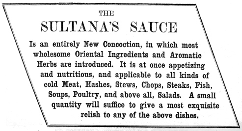 THE SULTANA’S SAUCE Is an entirely New Concoction, in which most wholesome Oriental Ingredients and Aromatic Herbs are introduced. It is at once appetizing and nutritious, and applicable to all kinds of cold Meat, Hashes, Stews, Chops, Steaks, Fish, Soups, Poultry, and above all, Salads. A small quantity will suffice to give a most exquisite relish to any of the above dishes.