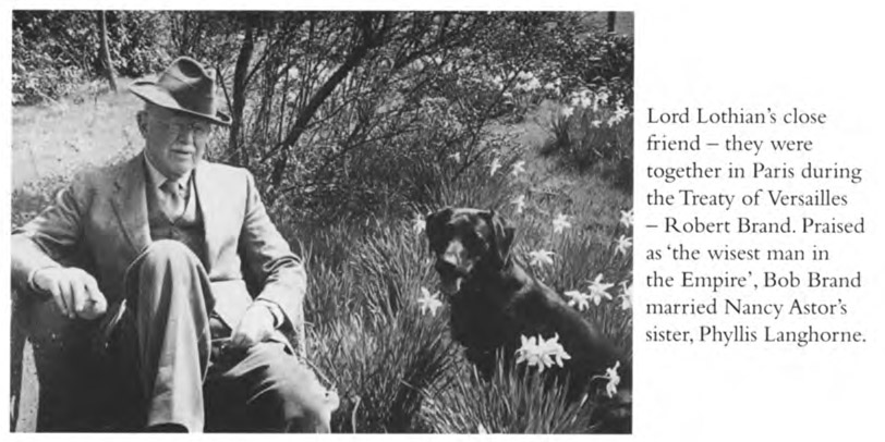 Lord Lothian’s close friend – they were together in Paris during the Treaty of Versailles – Robert Brand. Praised as ‘the wisest man in the Empire’, Bob Brand married Nancy Astor’s sister, Phyllis Langhorne.