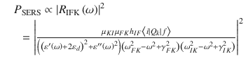 
$$ \setcounter{equation}{24}\begin{array}{llll} &&\hspace*{-8pt}{P}_{\mathrm{SERS}}\propto {\left|{R}_{\mathrm{IFK}}\left(\omega \right)\right|}^2 \notag\\ &&{} ={\left|\frac{\mu_{KI}{\mu}_{FK}{h}_{IF}\left\langle i|{Q}_k|f\right\rangle }{\left({\left({\varepsilon}^{\prime}\left(\omega \right)+2{\varepsilon}_d\right)}^2+{\varepsilon}^{\prime \prime }{\left(\omega \right)}^2\right)\left({\omega}_{FK}^2-{\omega}^2+{\gamma}_{FK}^2\right)\left({\omega}_{IK}^2-{\omega}^2+{\gamma}_{IK}^2\right)}\right|}^2\qquad \end{array}$$ 
