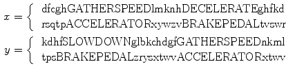 $$\begin{aligned} x&= \left\{ \begin{array}{l l} \text{ dfcghGATHERSPEEDlmknhDECELERATEghfkd } \\ \text{ rsqtpACCELERATORxywzvBRAKEPEDALtvswr } \end{array} \right. \\ y&= \left\{ \begin{array}{l l} \text{ kdhfSLOWDOWNglbkchdgfGATHERSPEEDnkml } \\ \text{ tpsBRAKEPEDALzrysxtwvACCELERATORxtwv } \end{array} \right. \end{aligned}$$