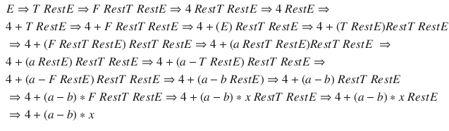 $$\begin{aligned} \begin{aligned}&E \Rightarrow T~RestE \Rightarrow F~RestT~RestE \Rightarrow 4~RestT~RestE \Rightarrow 4~RestE \Rightarrow \\&4 + T~RestE \Rightarrow 4 + F~RestT~RestE \Rightarrow 4 + ( E )~RestT~RestE \Rightarrow 4 + ( T~RestE ) RestT~RestE \\&\Rightarrow 4 + ( F~RestT~RestE )~RestT~RestE \Rightarrow 4 + ( a~RestT~RestE ) RestT~RestE~\Rightarrow \\&4 + ( a~RestE )~RestT~RestE \Rightarrow 4 + ( a - T~RestE )~RestT~RestE \Rightarrow \\&4 + ( a - F~RestE )~RestT~RestE \Rightarrow 4 + ( a - b~RestE ) \Rightarrow 4 + ( a - b )~RestT~RestE \\&\Rightarrow 4 + ( a - b ) * F~RestT~RestE \Rightarrow 4 + ( a - b ) * x~RestT~RestE \Rightarrow 4 + ( a - b ) * x~RestE \\&\Rightarrow 4 + ( a - b ) * x\end{aligned}\nonumber \end{aligned}$$