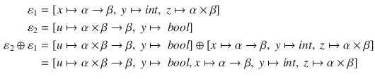 $$\begin{aligned} \varepsilon _1&= [x\mapsto \alpha \rightarrow \beta ,~y\mapsto int,~z\mapsto \alpha \times \beta ]\\ \varepsilon _2&= [u\mapsto \alpha \times \beta \rightarrow \beta ,~y\mapsto \ bool]\\ \varepsilon _2\oplus \varepsilon _1&= [u\mapsto \alpha \times \beta \rightarrow \beta ,~y\mapsto \ bool]\oplus [x\mapsto \alpha \rightarrow \beta ,~y\mapsto int,~z\mapsto \alpha \times \beta ]\\&= [u\mapsto \alpha \times \beta \rightarrow \beta ,~y\mapsto \ bool, x\mapsto \alpha \rightarrow \beta ,~y\mapsto int, ~z\mapsto \alpha \times \beta ] \end{aligned}$$