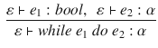 $$\begin{aligned} \frac{\varepsilon \vdash e_1:bool,~~\varepsilon \vdash e_2:\alpha }{\varepsilon \vdash while~e_1~do~e_2 : \alpha } \end{aligned}$$