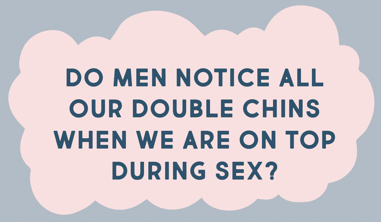 DO MEN NOTICE ALL OUR DOUBLE CHINS WHEN WE ARE ON TOP DURING SEX?