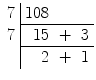 $\begin{array}{c|rcr}7 & 108 & & \\ \cline{2-4}7 & 15 & + & 3 \\ \cline{2-4}& 2 & + & 1\end{array}$