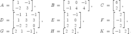 $$\begin{array}{rcl@{\qquad}rcl@{\qquad}rcl}A &=& \left[\begin{array}{c@{\quad}c}1 & -1 \\-2 & 3\end{array} \right], & B &=& \left[\begin{array}{c@{\quad}c@{\quad}c}3 & 0 & -1 \\-1 & 4 & 4\end{array} \right], & C &=& \left[\begin{array}{r}6 \\2\end{array} \right],\\[15pt]D &=& \left[\begin{array}{c@{\quad}c@{\quad}c}-1 & 1 & -1 \\1 & 3 & 3 \\-2 & 2 & 0\end{array} \right], & E &=& \left[\begin{array}{c@{\quad}c}1 & -1 \\1 & 0 \\2 & 2\end{array} \right], & F &=& \left[\begin{array}{r}2 \\-1 \\2\end{array} \right], \\[20pt]G &=& \left[\begin{array}{c@{\quad}c@{\quad}c}2 & 1 & -1\end{array} \right], & H &=& \left[\begin{array}{c@{\quad}c}2 &2\end{array} \right], & K &=& \left[\begin{array}{c@{\quad}c}-1 & 2\end{array} \right].\end{array}$$