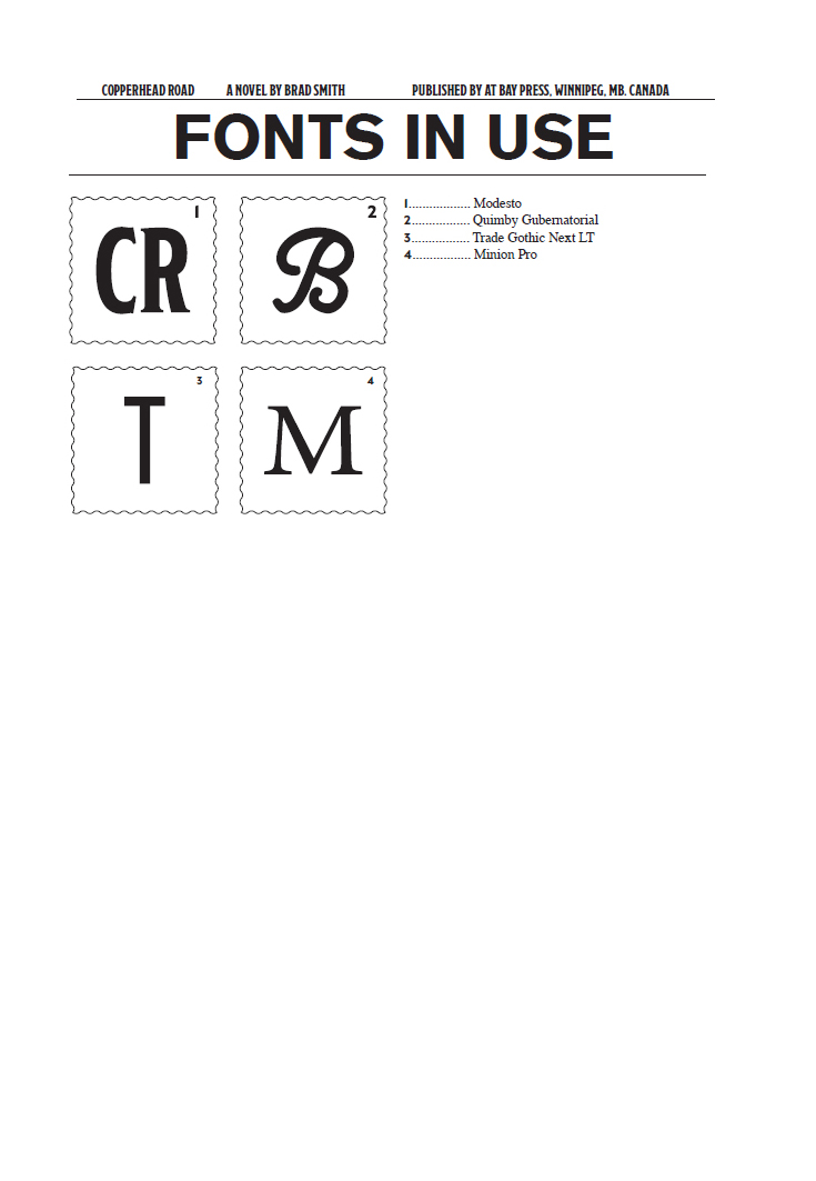 Copperhead Road is the title of a novel written by Brad Smith and published by Bay Press in Winnipe, MB. Canada. Font in used for this book, the first font code - CR refers to the Modesto font, the second font code - B refers to the Quimby Gubernatorial font, the third font code - T refers to the Trade Gothic Next LT font, and the fourth font code - M refers to the Minion Pro font.
