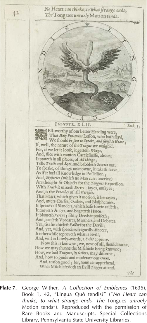 No Heart cantbinke, to what strange ends, The Tongues unruely Motion tends. ILLVSTER. XLII. Book. I. WEll-worthy of our better Heeding were, That Holy Pen-mans Lesson, who hath sayd, We should be slow to Speake, and swift to heart; If, well, the nature of the Tongue we waigh'd. For, if we let it loose, it getteth Wings, And, flies with wanton Carelesnesse, about; It prateth in all places, of All things; Tells Truth and Lyes, and babbleth Secrets out. To speake, of things unknowne, it taketh leave, As if it had all Knowledge in Possession; And, Mysteris (which no Man can conceive) Are thought fit Objects for the Tongues Expression. With Truth it mixeth Errors; sayes, unsayes; And, is the Preacher of all Heresies. That Heart, which gives it motion, it betrayes; And, utters Curses, Oathes, and Blasphemies. It spreads all SLaders, which base Envie raiseth; It moveth Anger, and begetteth Hates: It blameth Vertue; filthy Deeds it praiseth; And, causeth Vproares, Murthers, and Debates. Yea, tis the chiefest Factor for the Devill; And, yet, with speeches feignedly-sincere, It otherwhile reproveth what is Evill, And, will in Lowly-words, a Saint appeare. Now this is knowne; we, next of all, should learne, How we may shunne the Mischiefe being knowne; How, we bad Tongues, in others, may discerne; And, how to guide and moderate our Owne. And, reason good; for, none can apprehend, What mischiefe doth an Evill Tongue attend. The Plate 7. George Wither, A Collection of Emblemes (1635), Book 1, 42, “Lingua Quò tendis?” (“No Heart can thinke, to what strange ends, The Tongues unruely Motion tends”). Reproduced with the permission of Rare Books and Manuscripts, Special Collections Library, Pennsylvania State University Libraries.