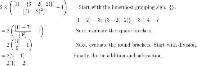 & 2 \times \left ( \frac {[11 + \left \{3 - 2(-2)\right \}] } { \left [ \left \{1 + 2\right \}^2 \right ] } - 1 \right ) \qquad \text{Start with the innermost grouping sign:} \ \left \{ \right \}. \ & \qquad \qquad \qquad \qquad \qquad \qquad \qquad \ \ \left \{1 + 2\right \} = 3; \ \left \{3 - 2(-2)\right \} = 3 + 4 = 7\ & = 2 \left ( \frac{ [11 + 7] } { [3^2] } - 1 \right ) \qquad \qquad \qquad \text{Next, evaluate the square brackets.}\ & = 2 \left ( \frac { 18 } { 9 } - 1 \right ) \qquad \qquad \qquad \qquad \ \text{Next, evaluate the round brackets. Start with division.}\ & =2(2 - 1) \qquad \qquad \qquad \qquad \quad \ \ \text{Finally, do the addition and subtraction.}\ & =2(1) = 2