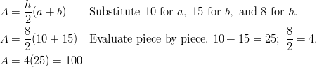 & A = \frac { h } { 2 }(a + b) \qquad \text{Substitute} \ 10 \ \text{for} \ a, \ 15 \ \text{for} \ b, \ \text{and} \ 8 \ \text{for} \ h.\ & A = \frac { 8 } { 2 }(10 + 15) \quad \text{Evaluate piece by piece.} \ 10 + 15 = 25; \ \frac { 8 } { 2 } = 4 .\ & A = 4(25) = 100