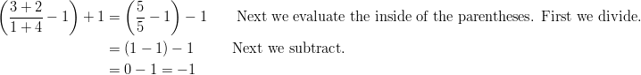 \left ( \frac { 3 + 2 } { 1 + 4 } -1 \right ) + 1 & = \left ( \frac { 5 } { 5 } - 1 \right ) - 1 \qquad \text{Next we evaluate the inside of the parentheses. First we divide.}\ & = (1 - 1) - 1 \qquad \ \ \text{Next we subtract.}\ & = 0 - 1 = -1