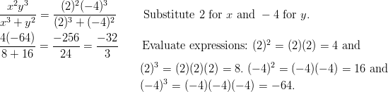 & \frac { x^2y^3 } { x^3 + y^2 } = \frac { (2)^2 (-4)^3 } { (2)^3 + (-4)^2 } \qquad \ \text{Substitute} \ 2 \ \text{for} \ x \ \text{and} \ -4 \ \text{for} \ y.\ & \frac { 4(-64) } { 8 + 16 } = \frac { - 256 } { 24 } = \frac{-32}{3} \qquad \text{Evaluate expressions:} \ (2)^2 = (2)(2) = 4 \ \text{and}\ & \qquad \qquad \qquad \qquad \qquad \qquad \ (2)^3 = (2)(2)(2) = 8. \ (-4)^2 = (-4)(-4) = 16 \ \text{and}\ & \qquad \qquad \qquad \qquad \qquad \qquad \ (-4)^3 = (-4)(-4)(-4) = -64.