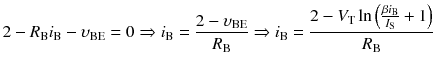 
$$ 2-{R}_{\mathrm{B}}{i}_{\mathrm{B}}-{\upsilon}_{\mathrm{B}\mathrm{E}}=0\Rightarrow {i}_{\mathrm{B}}=\frac{2-{\upsilon}_{\mathrm{B}\mathrm{E}}}{R_{\mathrm{B}}}\Rightarrow {i}_{\mathrm{B}}=\frac{2-{V}_{\mathrm{T}} \ln \left(\frac{\beta {i}_{\mathrm{B}}}{I_{\mathrm{S}}}+1\right)}{R_{\mathrm{B}}} $$
