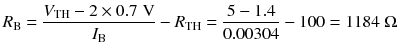 
$$ {R}_{\mathrm{B}}=\frac{V_{\mathrm{TH}}-2\times 0.7\;\mathrm{V}}{I_{\mathrm{B}}}-{R}_{\mathrm{TH}}=\frac{5-1.4}{0.00304}-100=1184\;\Omega $$
