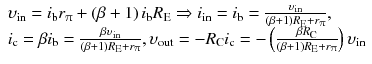 
$$ \begin{array}{l}{\upsilon}_{\mathrm{in}}={i}_{\mathrm{b}}{r}_{\uppi}+\left(\beta +1\right){i}_{\mathrm{b}}{R}_{\mathrm{E}}\Rightarrow {i}_{\mathrm{in}}={i}_{\mathrm{b}}=\frac{\upsilon_{\mathrm{in}}}{\left(\beta +1\right){R}_{\mathrm{E}}+{r}_{\uppi}},\\ {}{i}_{\mathrm{c}}=\beta {i}_{\mathrm{b}}=\frac{\beta {\upsilon}_{\mathrm{in}}}{\left(\beta +1\right){R}_{\mathrm{E}}+{r}_{\uppi}},{\upsilon}_{\mathrm{out}}=-{R}_{\mathrm{C}}{i}_{\mathrm{c}}=-\left(\frac{\beta {R}_{\mathrm{C}}}{\left(\beta +1\right){R}_{\mathrm{E}}+{r}_{\uppi}}\right){\upsilon}_{\mathrm{in}}\end{array} $$
