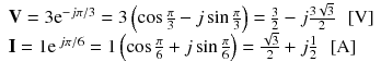 
$$ \begin{array}{l}\mathbf{V}=3{\mathrm{e}}^{-j\pi /3}=3\left( \cos \frac{\pi }{3}-j \sin \frac{\pi }{3}\right)=\frac{3}{2}-j\frac{3\sqrt{3}}{2}\kern0.5em \left[\mathrm{V}\right]\\ {}\mathbf{I}=1{\mathrm{e}}^{\kern0.18em j\pi /6}=1\left( \cos \frac{\pi }{6}+j \sin \frac{\pi }{6}\right)=\frac{\sqrt{3}}{2}+j\frac{1}{2}\kern0.5em \left[\mathrm{A}\right]\end{array} $$
