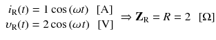 
$$ \begin{array}{c}\hfill {i}_{\mathrm{R}}(t)=1 \cos \left(\omega t\right)\kern0.5em \left[\mathrm{A}\right]\hfill \\ {}\hfill {\upsilon}_{\mathrm{R}}(t)=2 \cos \left(\omega \kern0.1em t\right)\kern0.5em \left[\mathrm{V}\right]\hfill \end{array}\Rightarrow {\mathbf{Z}}_{\mathrm{R}}=R=2\kern0.5em \left[\Omega \right] $$
