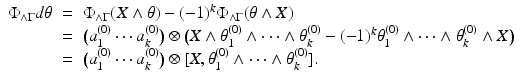 
$$\displaystyle\begin{array}{rcl} \Phi _{\wedge \Gamma }d\theta & =& \Phi _{\wedge \Gamma }(X\wedge \theta ) - (-1)^{k}\Phi _{ \wedge \Gamma }(\theta \wedge X) {}\\ & =& \big(a_{1}^{(0)}\cdots a_{ k}^{(0)}\big) \otimes \big (X \wedge \theta _{ 1}^{(0)} \wedge \cdots \wedge \theta _{ k}^{(0)} - (-1)^{k}\theta _{ 1}^{(0)} \wedge \cdots \wedge \theta _{ k}^{(0)} \wedge X\big) {}\\ & =& \big(a_{1}^{(0)}\cdots a_{ k}^{(0)}\big) \otimes [X,\theta _{ 1}^{(0)} \wedge \cdots \wedge \theta _{ k}^{(0)}]. {}\\ \end{array}$$
