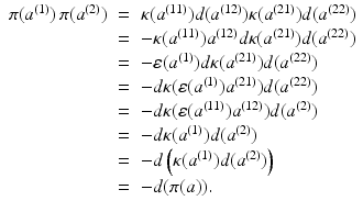 
$$\displaystyle\begin{array}{rcl} \pi (a^{(1)})\,\pi (a^{(2)})& =& \kappa (a^{(11)})d(a^{(12)})\kappa (a^{(21)})d(a^{(22)}) {}\\ & =& -\kappa (a^{(11)})a^{(12)}d\kappa (a^{(21)})d(a^{(22)}) {}\\ & =& -\varepsilon (a^{(1)})d\kappa (a^{(21)})d(a^{(22)}) {}\\ & =& -d\kappa (\varepsilon (a^{(1)})a^{(21)})d(a^{(22)}) {}\\ & =& -d\kappa (\varepsilon (a^{(11)})a^{(12)})d(a^{(2)}) {}\\ & =& -d\kappa (a^{(1)})d(a^{(2)}) {}\\ & =& -d\left (\kappa (a^{(1)})d(a^{(2)})\right ) {}\\ & =& -d(\pi (a)). {}\\ \end{array}$$
