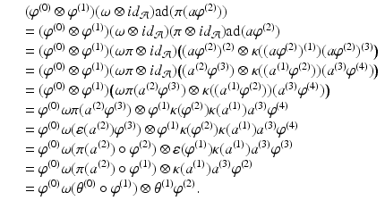 
$$\displaystyle\begin{array}{rcl} & & (\varphi ^{(0)} \otimes \varphi ^{(1)})(\omega \otimes \mathit{id}_{ \mathcal{A}})\mathrm{ad}(\pi (a\varphi ^{(2)})) {}\\ & & = (\varphi ^{(0)} \otimes \varphi ^{(1)})(\omega \otimes \mathit{id}_{ \mathcal{A}})(\pi \otimes \mathit{id}_{\mathcal{A}})\mathrm{ad}(a\varphi ^{(2)}) {}\\ & & = (\varphi ^{(0)} \otimes \varphi ^{(1)})(\omega \pi \otimes \mathit{id}_{ \mathcal{A}})\big((a\varphi ^{(2)})^{(2)} \otimes \kappa ((a\varphi ^{(2)})^{(1)})(a\varphi ^{(2)})^{(3)}\big) {}\\ & & = (\varphi ^{(0)} \otimes \varphi ^{(1)})(\omega \pi \otimes \mathit{id}_{ \mathcal{A}})\big((a^{(2)}\varphi ^{(3)}) \otimes \kappa ((a^{(1)}\varphi ^{(2)}))(a^{(3)}\varphi ^{(4)})\big) {}\\ & & = (\varphi ^{(0)} \otimes \varphi ^{(1)})\big(\omega \pi (a^{(2)}\varphi ^{(3)}) \otimes \kappa ((a^{(1)}\varphi ^{(2)}))(a^{(3)}\varphi ^{(4)})\big) {}\\ & & =\varphi ^{(0)}\omega \pi (a^{(2)}\varphi ^{(3)}) \otimes \varphi ^{(1)}\kappa (\varphi ^{(2)})\kappa (a^{(1)})a^{(3)}\varphi ^{(4)} {}\\ & & =\varphi ^{(0)}\omega (\varepsilon (a^{(2)})\varphi ^{(3)}) \otimes \varphi ^{(1)}\kappa (\varphi ^{(2)})\kappa (a^{(1)})a^{(3)}\varphi ^{(4)} {}\\ & & =\varphi ^{(0)}\omega (\pi (a^{(2)}) \circ \varphi ^{(2)}) \otimes \varepsilon (\varphi ^{(1)})\kappa (a^{(1)})a^{(3)}\varphi ^{(3)} {}\\ & & =\varphi ^{(0)}\omega (\pi (a^{(2)}) \circ \varphi ^{(1)}) \otimes \kappa (a^{(1)})a^{(3)}\varphi ^{(2)} {}\\ & & =\varphi ^{(0)}\omega (\theta ^{(0)} \circ \varphi ^{(1)}) \otimes \theta ^{(1)}\varphi ^{(2)}. {}\\ \end{array}$$
