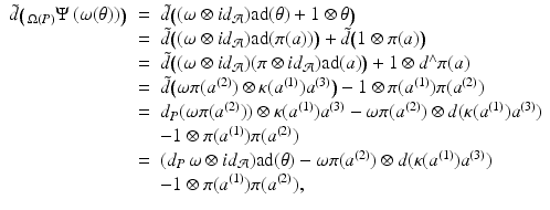 
$$\displaystyle\begin{array}{rcl} \tilde{d}\big(\,_{\Omega (P)}\Psi \,(\omega (\theta ))\big)& =& \tilde{d}\big((\omega \otimes \mathit{id}_{\mathcal{A}})\mathrm{ad}(\theta ) + 1\otimes \theta \big) {}\\ & =& \tilde{d}\big((\omega \otimes \mathit{id}_{\mathcal{A}})\mathrm{ad}(\pi (a))\big) +\tilde{ d}\big(1 \otimes \pi (a)\big) {}\\ & =& \tilde{d}\big((\omega \otimes \mathit{id}_{\mathcal{A}})(\pi \otimes \mathit{id}_{\mathcal{A}})\mathrm{ad}(a)\big) + 1 \otimes d^{\wedge }\pi (a) {}\\ & =& \tilde{d}\big(\omega \pi (a^{(2)}) \otimes \kappa (a^{(1)})a^{(3)}\big) - 1 \otimes \pi (a^{(1)})\pi (a^{(2)}) {}\\ & =& d_{P}(\omega \pi (a^{(2)})) \otimes \kappa (a^{(1)})a^{(3)} -\omega \pi (a^{(2)}) \otimes d(\kappa (a^{(1)})a^{(3)}) {}\\ & & -1 \otimes \pi (a^{(1)})\pi (a^{(2)}) {}\\ & =& (d_{P}\,\omega \otimes \mathit{id}_{\mathcal{A}})\mathrm{ad}(\theta ) -\omega \pi (a^{(2)}) \otimes d(\kappa (a^{(1)})a^{(3)}) {}\\ & & -1 \otimes \pi (a^{(1)})\pi (a^{(2)}), {}\\ \end{array}$$
