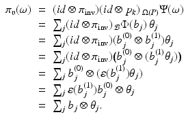 
$$\displaystyle\begin{array}{rcl} \pi _{\mathfrak{v}}(\omega )& =& (\mathit{id} \otimes \pi _{\mathrm{inv}})(\mathit{id} \otimes p_{k})\,_{\Omega (P)}\Psi (\omega ) {}\\ & =& \sum _{j}(\mathit{id} \otimes \pi _{\mathrm{inv}})\,_{\mathcal{B}}\Phi (b_{j})\,\theta _{j} {}\\ & =& \sum _{j}(\mathit{id} \otimes \pi _{\mathrm{inv}})(b_{j}^{(0)} \otimes b_{ j}^{(1)})\theta _{ j} {}\\ & =& \sum _{j}(\mathit{id} \otimes \pi _{\mathrm{inv}})\big(b_{j}^{(0)} \otimes (b_{ j}^{(1)}\theta _{ j})\big) {}\\ & =& \sum _{j}b_{j}^{(0)} \otimes (\varepsilon (b_{ j}^{(1)})\theta _{ j}) {}\\ & =& \sum _{j}\varepsilon (b_{j}^{(1)})b_{ j}^{(0)} \otimes \theta _{ j} {}\\ & =& \sum _{j}b_{j} \otimes \theta _{j}. {}\\ \end{array}$$
