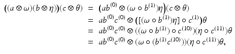 
$$\displaystyle\begin{array}{rcl} \big((a\otimes \omega )(b\otimes \eta )\big)(c\otimes \theta )& =& \big(\mathit{ab}^{(0)} \otimes (\omega \circ b^{(1)})\eta \Big)(c\otimes \theta ) {}\\ & =& \mathit{ab}^{(0)}c^{(0)} \otimes \big ([(\omega \circ b^{(1)})\eta ] \circ c^{(1)}\big)\theta {}\\ & =& \mathit{ab}^{(0)}c^{(0)} \otimes ((\omega \circ b^{(1)}) \circ c^{(10)})(\eta \circ c^{(11)})\theta {}\\ & =& \mathit{ab}^{(0)}c^{(0)} \otimes (\omega \circ (b^{(1)}c^{(10)}))(\eta \circ c^{(11)})\theta, {}\\ \end{array}$$
