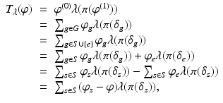 
$$\displaystyle\begin{array}{rcl} T_{\lambda }(\varphi )& =& \varphi ^{(0)}\lambda (\pi (\varphi ^{(1)})) {}\\ & =& \sum _{g\in G}\varphi _{g}\lambda (\pi (\delta _{g})) {}\\ & =& \sum _{g\in S\cup \{e\}}\varphi _{g}\lambda (\pi (\delta _{g})) {}\\ & =& \sum _{g\in S}\varphi _{g}\lambda (\pi (\delta _{g})) +\varphi _{e}\lambda (\pi (\delta _{e})) {}\\ & =& \sum _{s\in S}\varphi _{s}\lambda (\pi (\delta _{s})) -\sum _{s\in S}\varphi _{e}\lambda (\pi (\delta _{s})) {}\\ & =& \sum _{s\in S}(\varphi _{s}-\varphi )\lambda (\pi (\delta _{s})), {}\\ \end{array}$$
