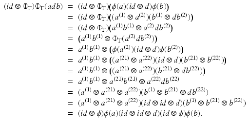 
$$\displaystyle\begin{array}{rcl} (\mathit{id} \otimes \Phi _{\Gamma })\Phi _{\Gamma }(adb)& =& (\mathit{id} \otimes \Phi _{\Gamma })\big(\phi (a)(\mathit{id} \otimes d)\phi (b)\big) {}\\ & =& (\mathit{id} \otimes \Phi _{\Gamma })\big((a^{(1)} \otimes a^{(2)})(b^{(1)} \otimes db^{(2)})\big) {}\\ & =& (\mathit{id} \otimes \Phi _{\Gamma })\big(a^{(1)}b^{(1)} \otimes a^{(2)}db^{(2)}\big) {}\\ & =& \big(a^{(1)}b^{(1)} \otimes \Phi _{ \Gamma }(a^{(2)}db^{(2)})\big) {}\\ & =& a^{(1)}b^{(1)} \otimes \big (\phi (a^{(2)})(\mathit{id} \otimes d)\phi (b^{(2)})\big) {}\\ & =& a^{(1)}b^{(1)} \otimes \big ((a^{(21)} \otimes a^{(22)})(\mathit{id} \otimes d)(b^{(21)} \otimes b^{(22)})\big) {}\\ & =& a^{(1)}b^{(1)} \otimes \big ((a^{(21)} \otimes a^{(22)})(b^{(21)} \otimes db^{(22)})\big) {}\\ & =& a^{(1)}b^{(1)} \otimes a^{(21)}b^{(21)} \otimes a^{(22)}db^{(22)} {}\\ & =& (a^{(1)} \otimes a^{(21)} \otimes a^{(22)})(b^{(1)} \otimes b^{(21)} \otimes db^{(22)}) {}\\ & =& (a^{(1)} \otimes a^{(21)} \otimes a^{(22)})(\mathit{id} \otimes \mathit{id} \otimes d)(b^{(1)} \otimes b^{(21)} \otimes b^{(22)}) {}\\ & =& (\mathit{id}\otimes \phi )\phi (a)(\mathit{id} \otimes \mathit{id} \otimes d)(\mathit{id}\otimes \phi )\phi (b). {}\\ \end{array}$$
